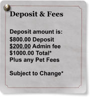 Deposit & Fees  Deposit amount is: $800.00 Deposit $200.00 Admin fee $1000.00 Total* Plus any Pet Fees  Subject to Change*