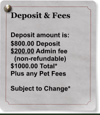 Deposit & Fees  Deposit amount is: $800.00 Deposit $200.00 Admin fee    (non-refundable) $1000.00 Total* Plus any Pet Fees  Subject to Change*
